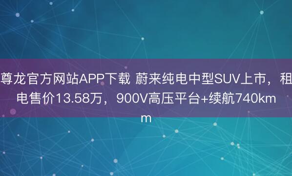 尊龙官方网站APP下载 蔚来纯电中型SUV上市，租电售价13.58万，900V高压平台+续航740km