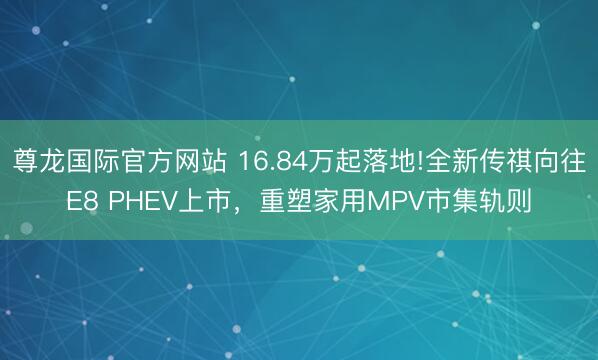 尊龙国际官方网站 16.84万起落地!全新传祺向往E8 PHEV上市，重塑家用MPV市集轨则
