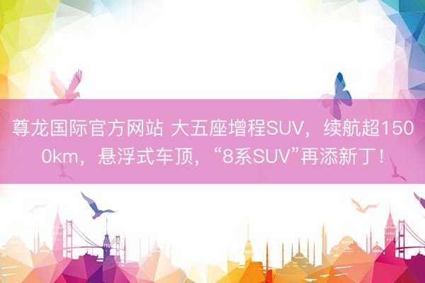 尊龙国际官方网站 大五座增程SUV，续航超1500km，悬浮式车顶，“8系SUV”再添新丁！