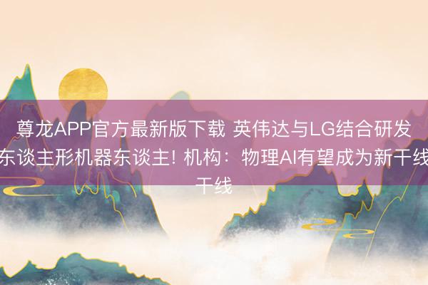 尊龙APP官方最新版下载 英伟达与LG结合研发东谈主形机器东谈主! 机构：物理AI有望成为新干线