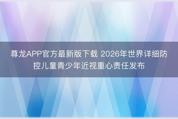 尊龙APP官方最新版下载 2026年世界详细防控儿童青少年近视重心责任发布