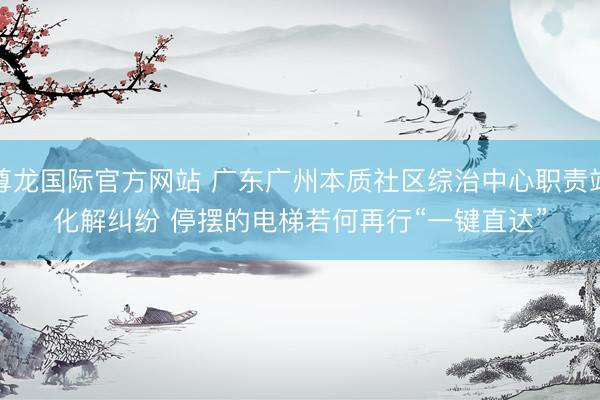 尊龙国际官方网站 广东广州本质社区综治中心职责站化解纠纷 停摆的电梯若何再行“一键直达”