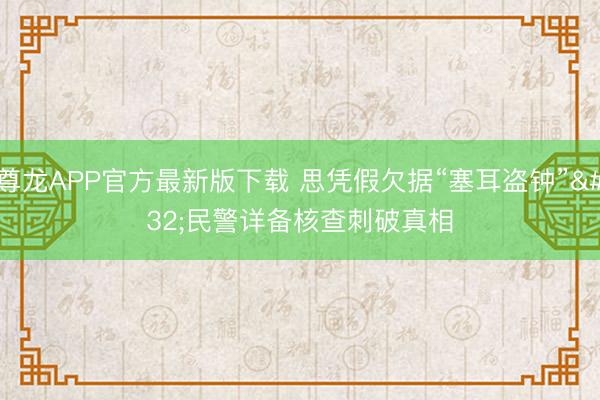 尊龙APP官方最新版下载 思凭假欠据“塞耳盗钟” 民警详备核查刺破真相