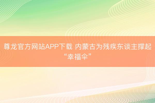 尊龙官方网站APP下载 内蒙古为残疾东谈主撑起“幸福伞”