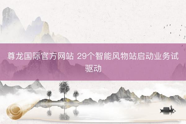 尊龙国际官方网站 29个智能风物站启动业务试驱动