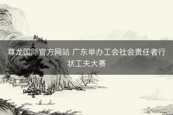 尊龙国际官方网站 广东举办工会社会责任者行状工夫大赛