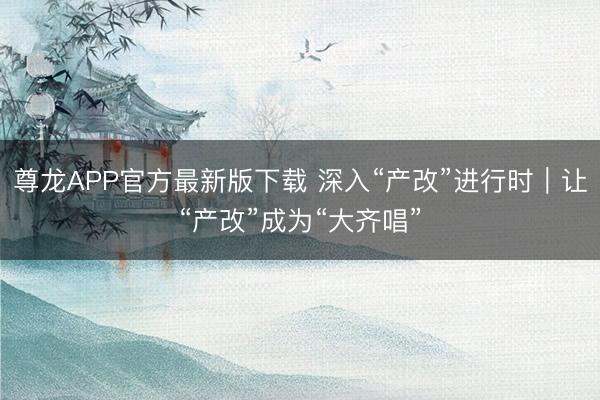 尊龙APP官方最新版下载 深入“产改”进行时｜让“产改”成为“大齐唱”