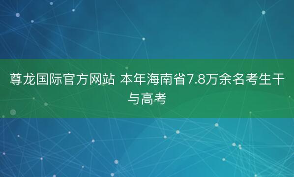 尊龙国际官方网站 本年海南省7.8万余名考生干与高考