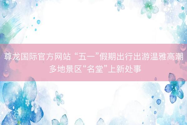 尊龙国际官方网站 “五一”假期出行出游温雅高潮 多地景区“名堂”上新处事