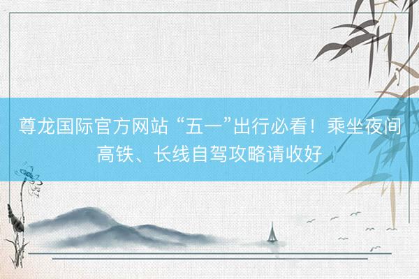 尊龙国际官方网站 “五一”出行必看！乘坐夜间高铁、长线自驾攻略请收好