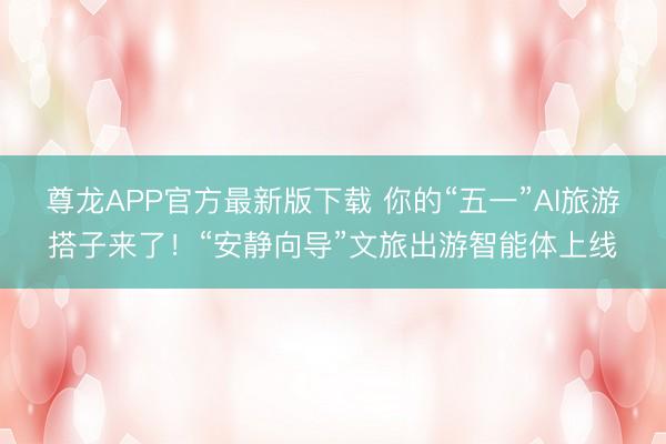 尊龙APP官方最新版下载 你的“五一”AI旅游搭子来了！“安静向导”文旅出游智能体上线