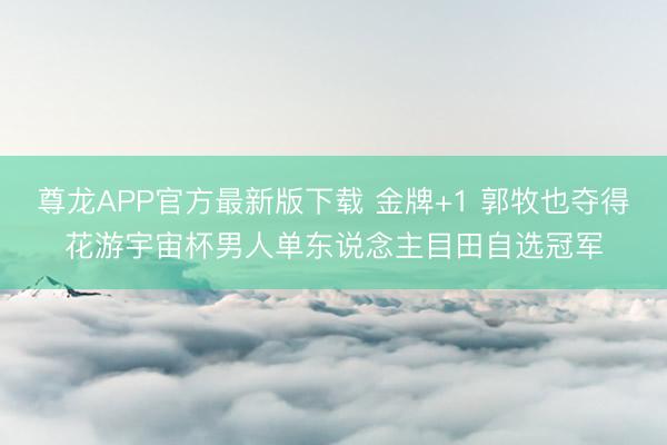 尊龙APP官方最新版下载 金牌+1 郭牧也夺得花游宇宙杯男人单东说念主目田自选冠军