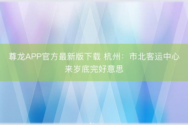 尊龙APP官方最新版下载 杭州：市北客运中心来岁底完好意思