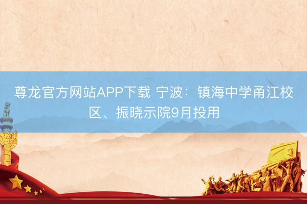 尊龙官方网站APP下载 宁波：镇海中学甬江校区、振晓示院9月投用