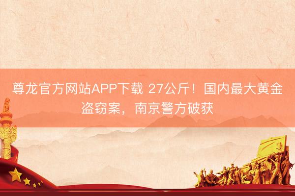 尊龙官方网站APP下载 27公斤！国内最大黄金盗窃案，南京警方破获