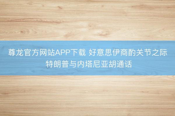 尊龙官方网站APP下载 好意思伊商酌关节之际 特朗普与内塔尼亚胡通话