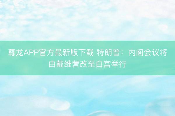 尊龙APP官方最新版下载 特朗普：内阁会议将由戴维营改至白宫举行