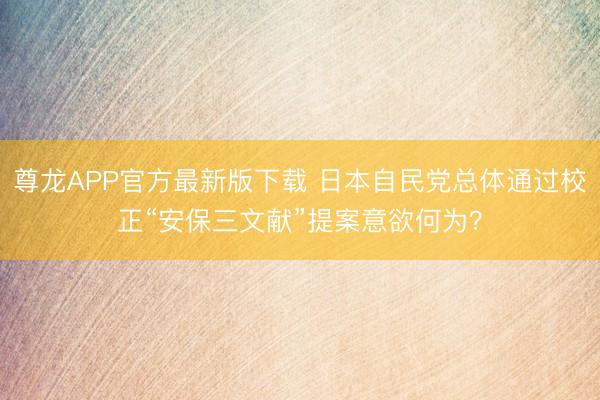 尊龙APP官方最新版下载 日本自民党总体通过校正“安保三文献”提案意欲何为？