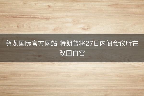尊龙国际官方网站 特朗普将27日内阁会议所在改回白宫