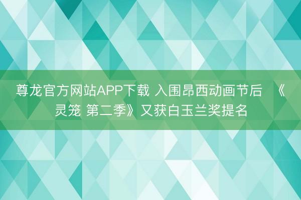 尊龙官方网站APP下载 入围昂西动画节后  《灵笼 第二季》又获白玉兰奖提名
