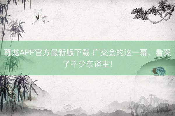 尊龙APP官方最新版下载 广交会的这一幕，看哭了不少东谈主！