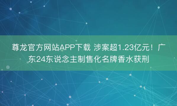 尊龙官方网站APP下载 涉案超1.23亿元！广东24东说念主制售化名牌香水获刑
