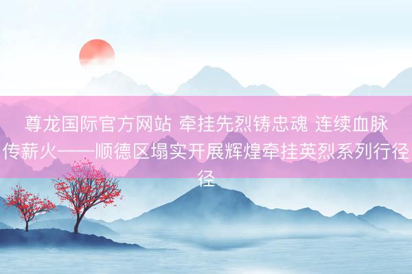 尊龙国际官方网站 牵挂先烈铸忠魂 连续血脉传薪火——顺德区塌实开展辉煌牵挂英烈系列行径