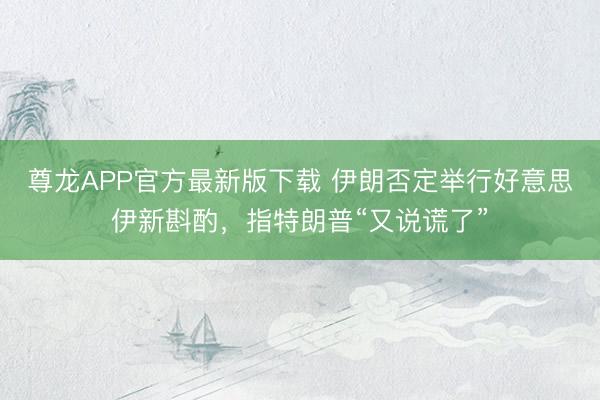 尊龙APP官方最新版下载 伊朗否定举行好意思伊新斟酌，指特朗普“又说谎了”