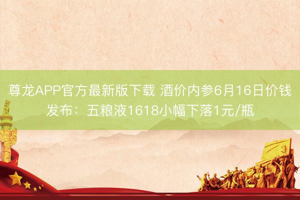 尊龙APP官方最新版下载 酒价内参6月16日价钱发布：五粮液1618小幅下落1元/瓶