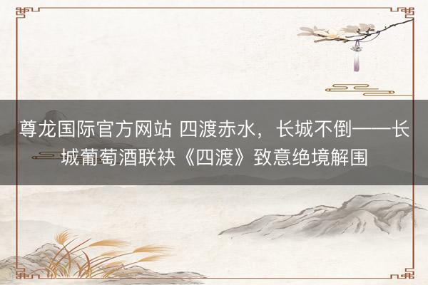 尊龙国际官方网站 四渡赤水，长城不倒——长城葡萄酒联袂《四渡》致意绝境解围
