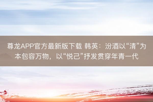 尊龙APP官方最新版下载 韩英：汾酒以“清”为本包容万物，以“悦己”抒发贯穿年青一代