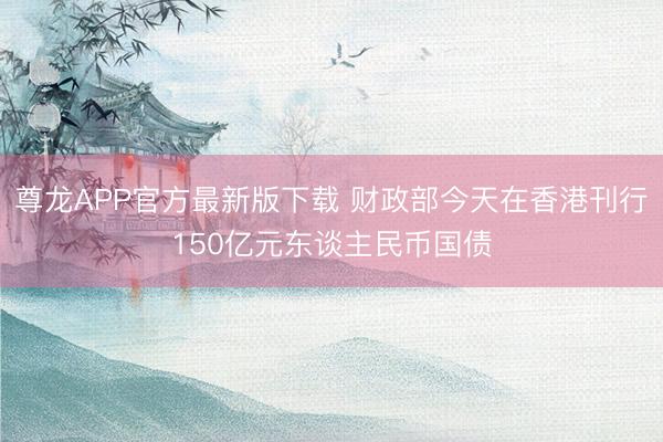 尊龙APP官方最新版下载 财政部今天在香港刊行150亿元东谈主民币国债