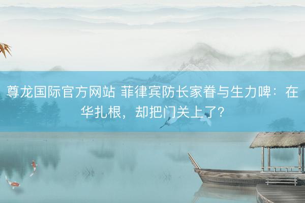尊龙国际官方网站 菲律宾防长家眷与生力啤：在华扎根，却把门关上了？