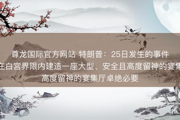 尊龙国际官方网站 特朗普:25日发生的事件再次表现,在白宫界限内建造一座大型、安全且高度留神的宴集厅卓绝必要