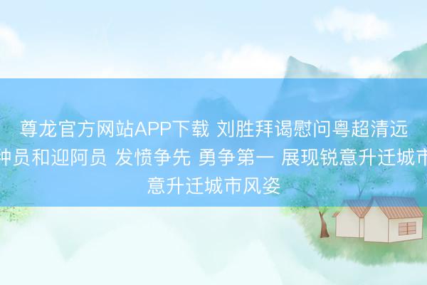 尊龙官方网站APP下载 刘胜拜谒慰问粤超清远队栽种员和迎阿员 发愤争先 勇争第一 展现锐意升迁城市风姿
