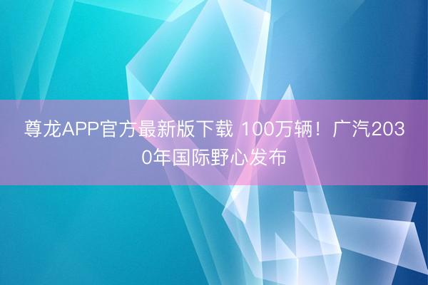 尊龙APP官方最新版下载 100万辆！广汽2030年国际野心发布