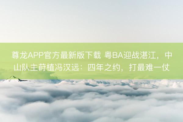 尊龙APP官方最新版下载 粤BA迎战湛江,中山队主莳植冯汉远:四年之约,打最难一仗
