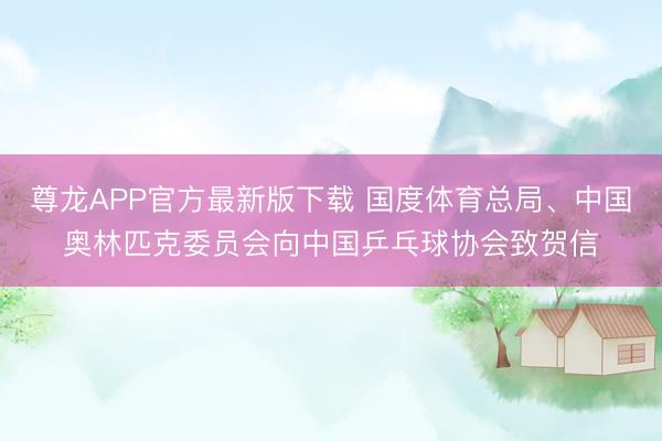 尊龙APP官方最新版下载 国度体育总局、中国奥林匹克委员会向中国乒乓球协会致贺信
