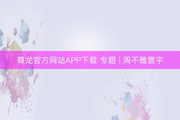 尊龙官方网站APP下载 专题 | 周不雅寰宇