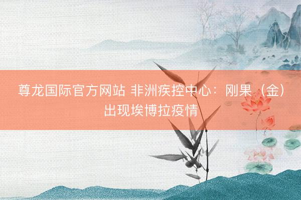 尊龙国际官方网站 非洲疾控中心:刚果(金)出现埃博拉疫情