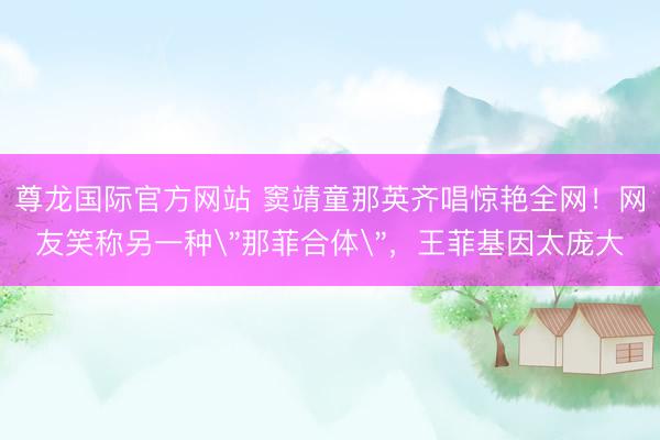 尊龙国际官方网站 窦靖童那英齐唱惊艳全网！网友笑称另一种