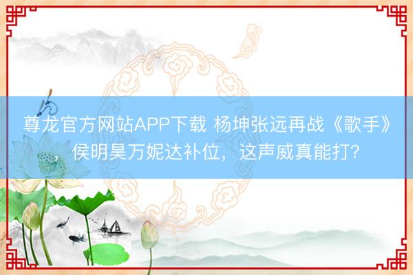 尊龙官方网站APP下载 杨坤张远再战《歌手》，侯明昊万妮达补位，这声威真能打？