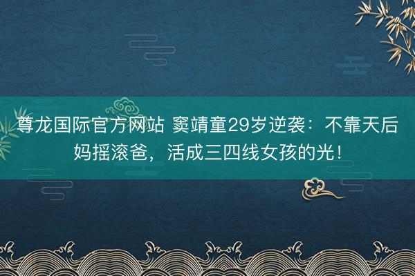 尊龙国际官方网站 窦靖童29岁逆袭：不靠天后妈摇滚爸，活成三四线女孩的光！