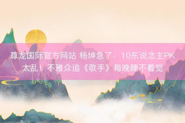 尊龙国际官方网站 杨坤急了：10东说念主PK太乱！不雅众追《歌手》每晚睡不着觉