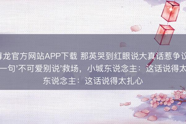 尊龙官方网站APP下载 那英哭到红眼说大真话惹争议！何炅一句'不可爱别说'救场，小城东说念主：这话说得太扎心