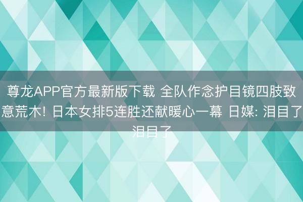 尊龙APP官方最新版下载 全队作念护目镜四肢致意荒木! 日本女排5连胜还献暖心一幕 日媒: 泪目了