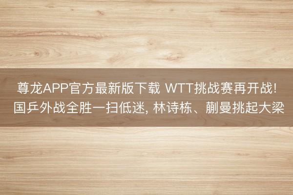 尊龙APP官方最新版下载 WTT挑战赛再开战! 国乒外战全胜一扫低迷， 林诗栋、蒯曼挑起大梁
