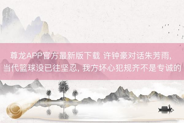 尊龙APP官方最新版下载 许钟豪对话朱芳雨， 当代篮球没已往坚忍， 我方坏心犯规齐不是专诚的