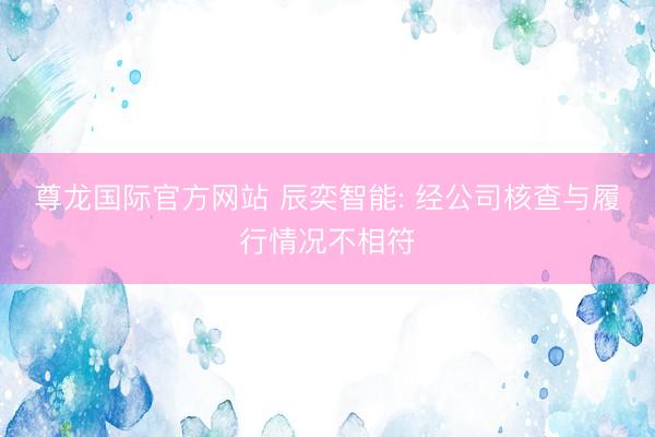 尊龙国际官方网站 辰奕智能: 经公司核查与履行情况不相符