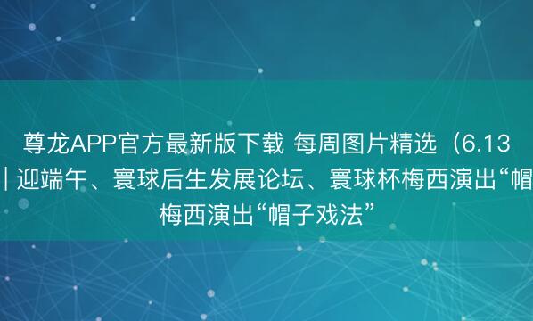 尊龙APP官方最新版下载 每周图片精选（6.13-6.19）| 迎端午、寰球后生发展论坛、寰球杯梅西演出“帽子戏法”